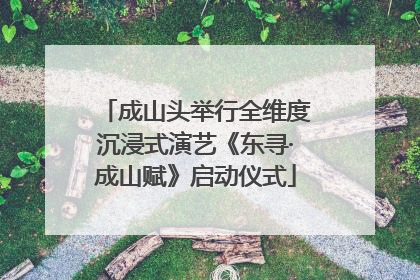 成山头举行全维度沉浸式演艺《东寻·成山赋》启动仪式