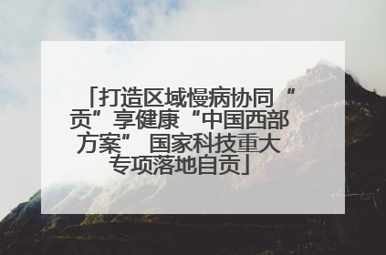 打造区域慢病协同“贡”享健康“中国西部方案” 国家科技重大专项落地自贡