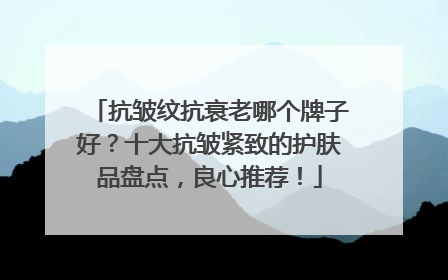 抗皱纹抗衰老哪个牌子好？十大抗皱紧致的护肤品盘点，良心推荐！