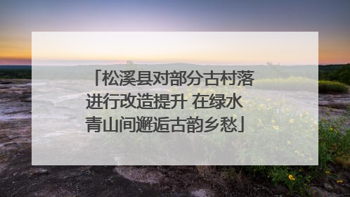 松溪县对部分古村落进行改造提升 在绿水青山间邂逅古韵乡愁
