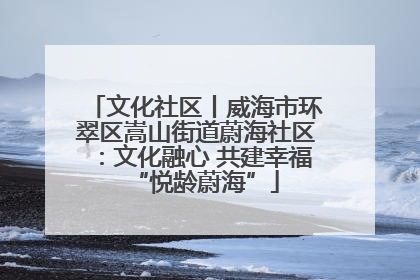 文化社区丨威海市环翠区嵩山街道蔚海社区：文化融心 共建幸福“悦龄蔚海”