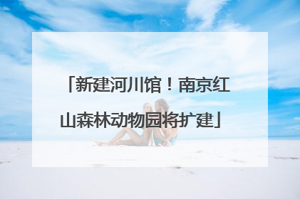 新建河川馆！南京红山森林动物园将扩建