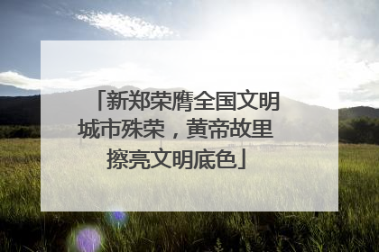 新郑荣膺全国文明城市殊荣，黄帝故里擦亮文明底色