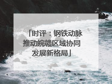 时评：钢铁动脉推动皖赣区域协同发展新格局