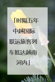时隔五年 中越国际联运旅客列车抵达越南河内