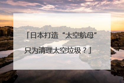 日本打造“太空航母”只为清理太空垃圾？