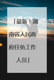 最新！湖南省人民政府任免工作人员