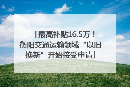 最高补贴16.5万！衡阳交通运输领域“以旧换新”开始接受申请