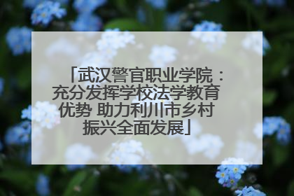 武汉警官职业学院：充分发挥学校法学教育优势 助力利川市乡村振兴全面发展
