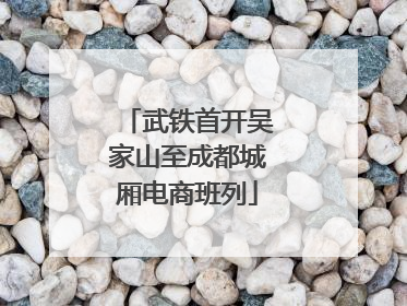 武铁首开吴家山至成都城厢电商班列