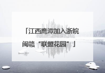 江西鹰潭加入浙皖闽赣“联盟花园”