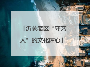 沂蒙老区“守艺人”的文化匠心