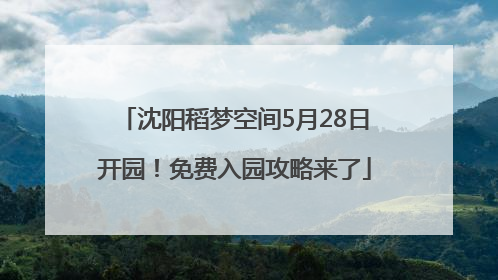 沈阳稻梦空间5月28日开园！免费入园攻略来了