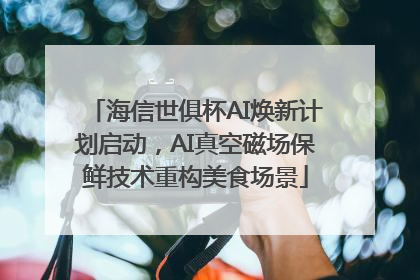 海信世俱杯AI焕新计划启动，AI真空磁场保鲜技术重构美食场景