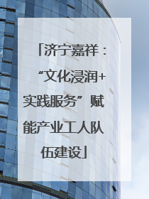 济宁嘉祥：“文化浸润+实践服务”赋能产业工人队伍建设