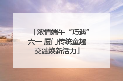 浓情端午“巧遇”六一 厦门传统童趣交融焕新活力
