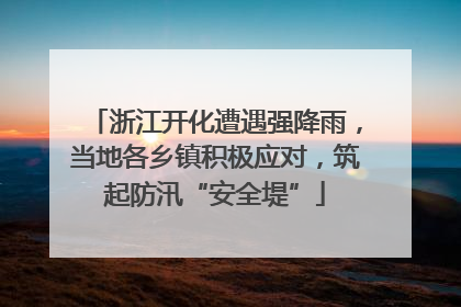 浙江开化遭遇强降雨，当地各乡镇积极应对，筑起防汛“安全堤”