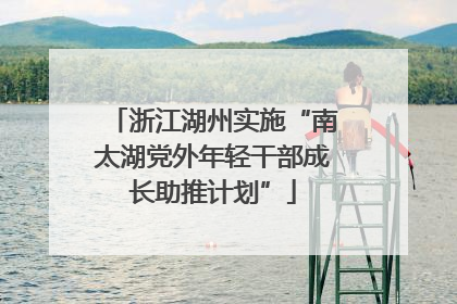 浙江湖州实施“南太湖党外年轻干部成长助推计划”