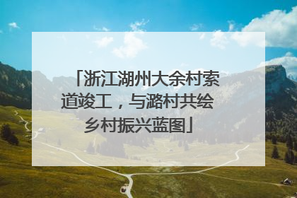浙江湖州大余村索道竣工，与潞村共绘乡村振兴蓝图
