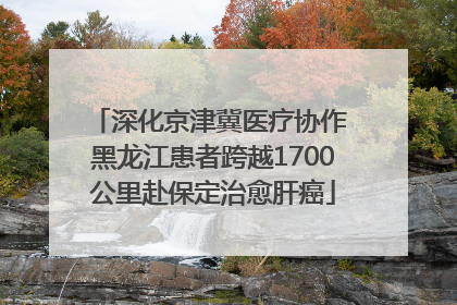深化京津冀医疗协作 黑龙江患者跨越1700公里赴保定治愈肝癌