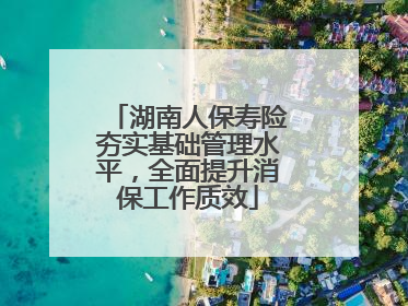 湖南人保寿险夯实基础管理水平，全面提升消保工作质效