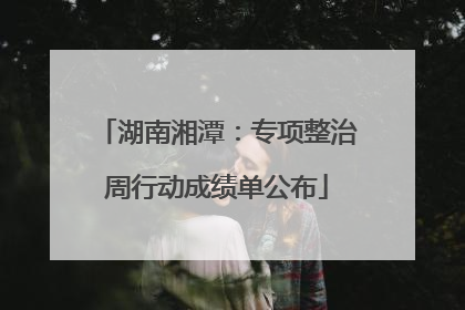 湖南湘潭：专项整治周行动成绩单公布