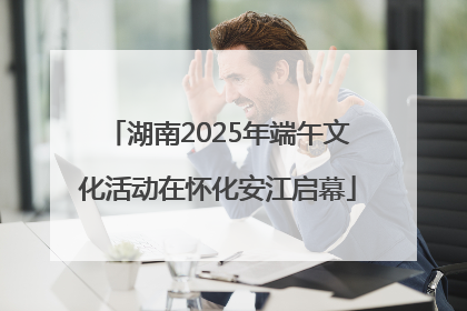 湖南2025年端午文化活动在怀化安江启幕