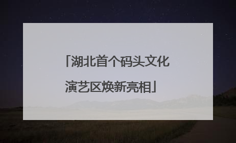 湖北首个码头文化演艺区焕新亮相