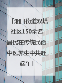 湘口街道双塔社区150余名居民在传统民俗中医养生中共赴端午