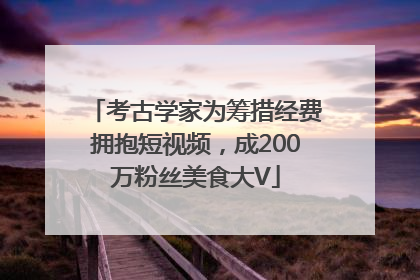 考古学家为筹措经费拥抱短视频，成200万粉丝美食大V