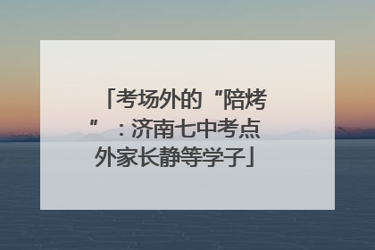 考场外的“陪烤”：济南七中考点外家长静等学子