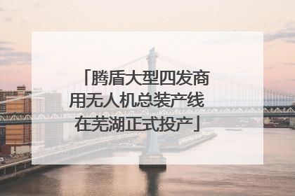 腾盾大型四发商用无人机总装产线在芜湖正式投产