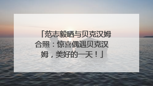 范志毅晒与贝克汉姆合照：惊喜偶遇贝克汉姆，美好的一天！