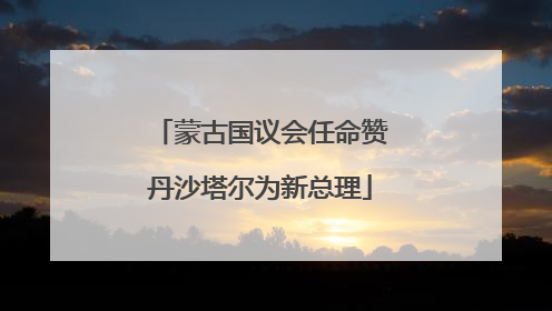 蒙古国议会任命赞丹沙塔尔为新总理