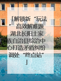 解锁新“玩法” 高效解难题 湖北长阳土家族自治县综治中心打造矛盾纠纷调处“终点站”