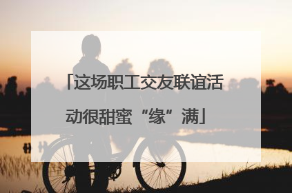 这场职工交友联谊活动很甜蜜“缘”满
