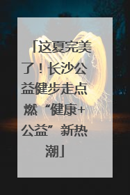 这夏完美了！长沙公益健步走点燃“健康+公益”新热潮