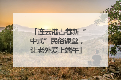 连云港古巷新“中式”民俗课堂，让老外爱上端午