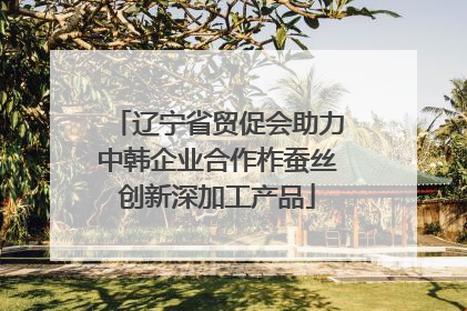 辽宁省贸促会助力中韩企业合作柞蚕丝创新深加工产品