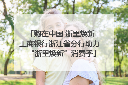 购在中国 浙里焕新 工商银行浙江省分行助力“浙里焕新”消费季
