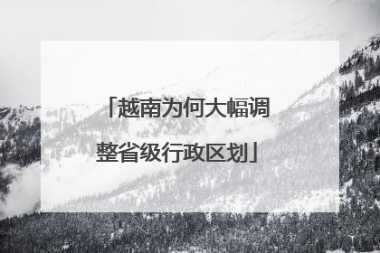 越南为何大幅调整省级行政区划
