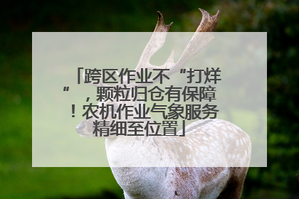 跨区作业不“打烊”，颗粒归仓有保障！农机作业气象服务精细至位置