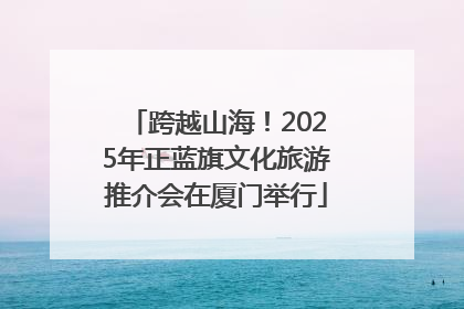 跨越山海！2025年正蓝旗文化旅游推介会在厦门举行