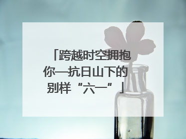 跨越时空拥抱你—抗日山下的别样“六一”