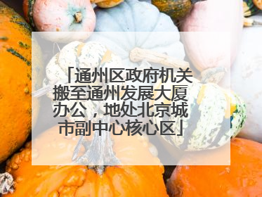 通州区政府机关搬至通州发展大厦办公，地处北京城市副中心核心区