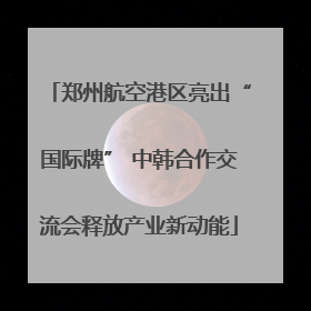 郑州航空港区亮出“国际牌” 中韩合作交流会释放产业新动能