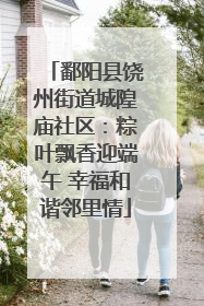 鄱阳县饶州街道城隍庙社区：粽叶飘香迎端午 幸福和谐邻里情