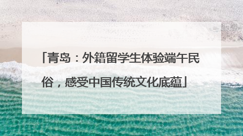 青岛：外籍留学生体验端午民俗，感受中国传统文化底蕴