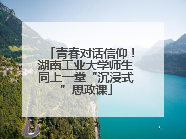 青春对话信仰！湖南工业大学师生同上一堂“沉浸式”思政课