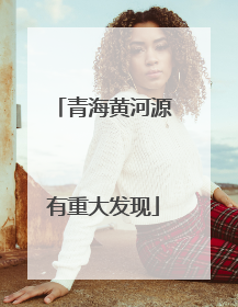 青海黄河源有重大发现